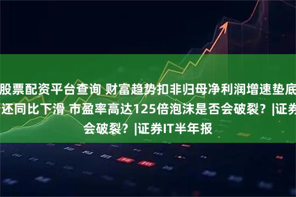 股票配资平台查询 财富趋势扣非归母净利润增速垫底 营收最少还同比下滑 市盈率高达125倍泡沫是否会破裂？|证券IT半年报