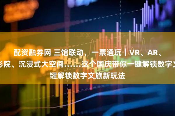 配资融券网 三馆联动，一票通玩︱VR、AR、球幕飞行影院、沉浸式大空间……这个国庆带你一键解锁数字文旅新玩法