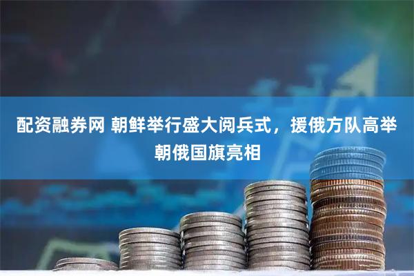 配资融券网 朝鲜举行盛大阅兵式，援俄方队高举朝俄国旗亮相