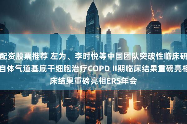 配资股票推荐 左为、李时悦等中国团队突破性临床研究进展：自体气道基底干细胞治疗COPD II期临床结果重磅亮相ERS年会