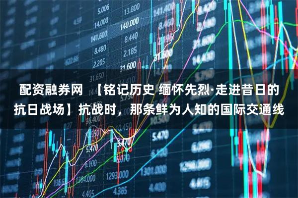 配资融券网  【铭记历史 缅怀先烈·走进昔日的抗日战场】抗战时，那条鲜为人知的国际交通线