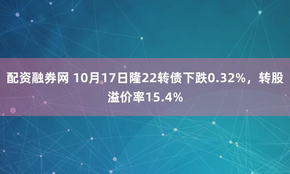 配资融券网 10月17日隆22转债下跌0.32%，转股溢价率15.4%