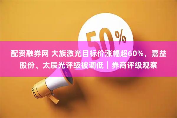 配资融券网 大族激光目标价涨幅超60%，嘉益股份、太辰光评级被调低｜券商评级观察