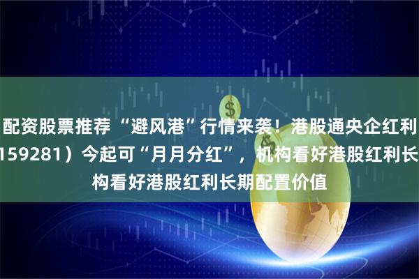 配资股票推荐 “避风港”行情来袭！港股通央企红利ETF天弘（159281）今起可“月月分红”，机构看好港股红利长期配置价值