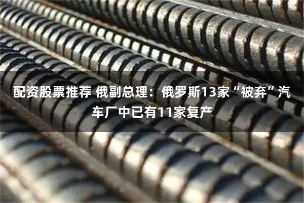 配资股票推荐 俄副总理：俄罗斯13家“被弃”汽车厂中已有11家复产