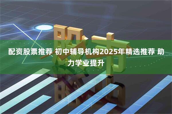 配资股票推荐 初中辅导机构2025年精选推荐 助力学业提升