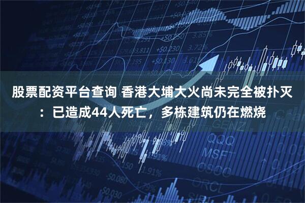 股票配资平台查询 香港大埔大火尚未完全被扑灭：已造成44人死亡，多栋建筑仍在燃烧