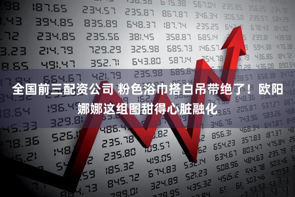 全国前三配资公司 粉色浴巾搭白吊带绝了！欧阳娜娜这组图甜得心脏融化