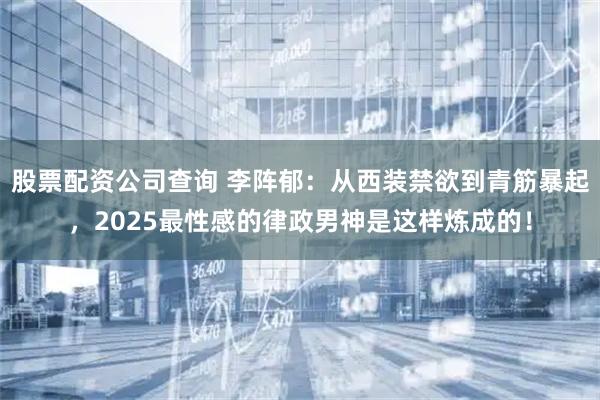 股票配资公司查询 李阵郁：从西装禁欲到青筋暴起，2025最性感的律政男神是这样炼成的！