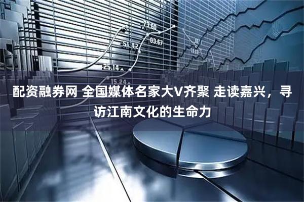 配资融券网 全国媒体名家大V齐聚 走读嘉兴,寻访江南文化的生命力