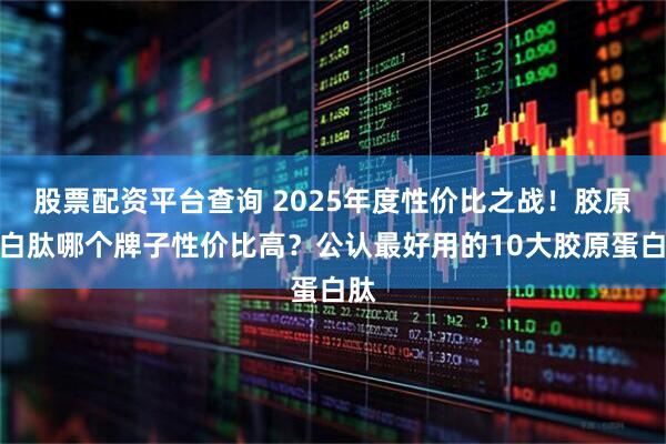 股票配资平台查询 2025年度性价比之战！胶原蛋白肽哪个牌子性价比高？公认最好用的10大胶原蛋白肽