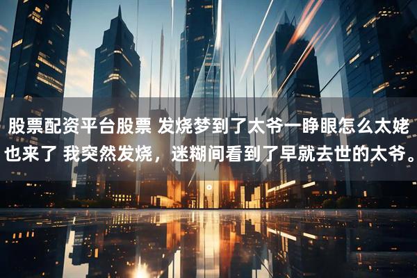 股票配资平台股票 发烧梦到了太爷一睁眼怎么太姥也来了 我突然发烧，迷糊间看到了早就去世的太爷。