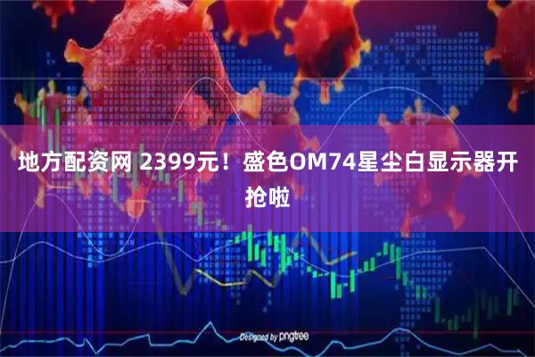 地方配资网 2399元！盛色OM74星尘白显示器开抢啦