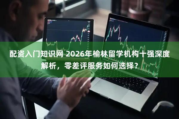 配资入门知识网 2026年榆林留学机构十强深度解析，零差评服务如何选择？