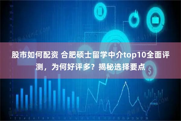 股市如何配资 合肥硕士留学中介top10全面评测，为何好评多？揭秘选择要点