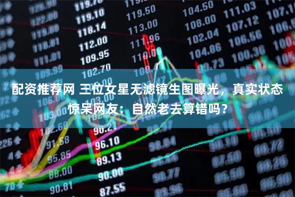 配资推荐网 三位女星无滤镜生图曝光，真实状态惊呆网友：自然老去算错吗？