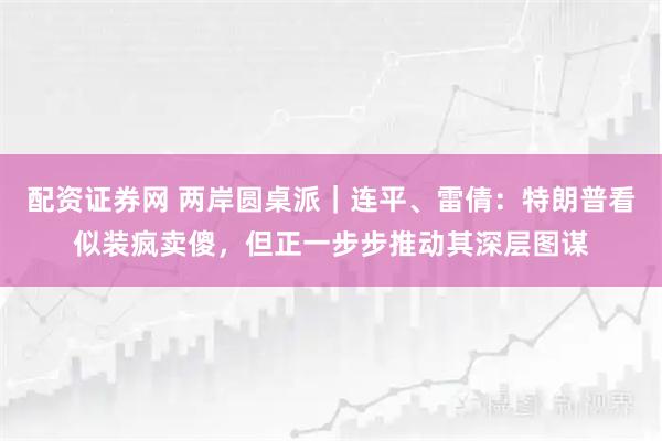 配资证券网 两岸圆桌派｜连平、雷倩：特朗普看似装疯卖傻，但正一步步推动其深层图谋